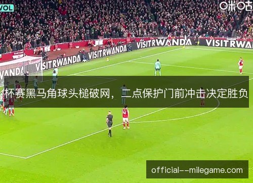 杯赛黑马角球头槌破网，二点保护门前冲击决定胜负